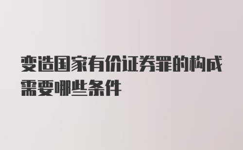 变造国家有价证券罪的构成需要哪些条件