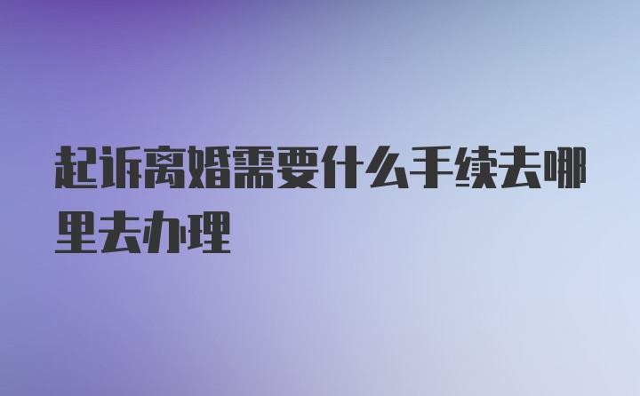 起诉离婚需要什么手续去哪里去办理