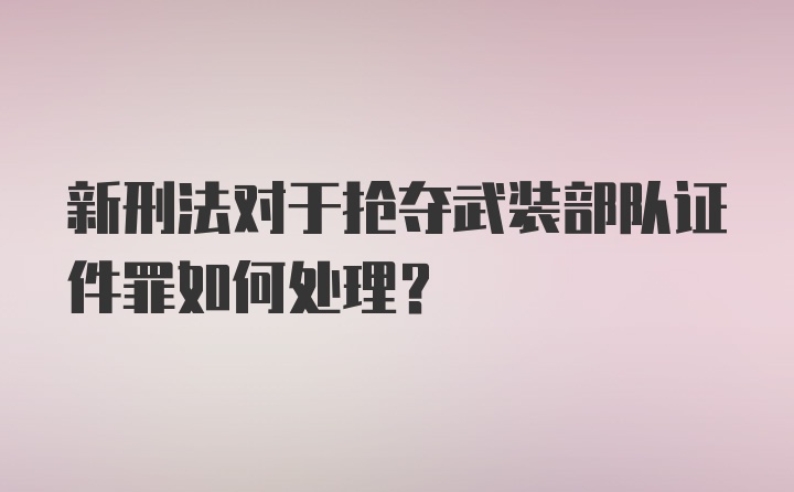 新刑法对于抢夺武装部队证件罪如何处理？