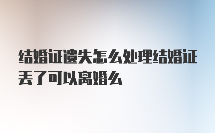 结婚证遗失怎么处理结婚证丢了可以离婚么