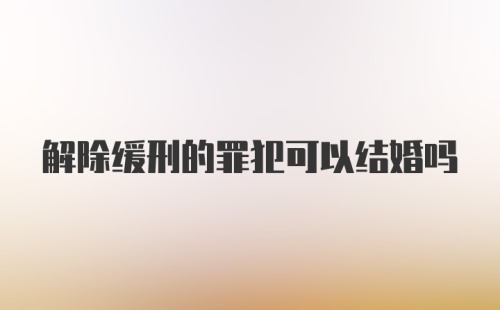 解除缓刑的罪犯可以结婚吗