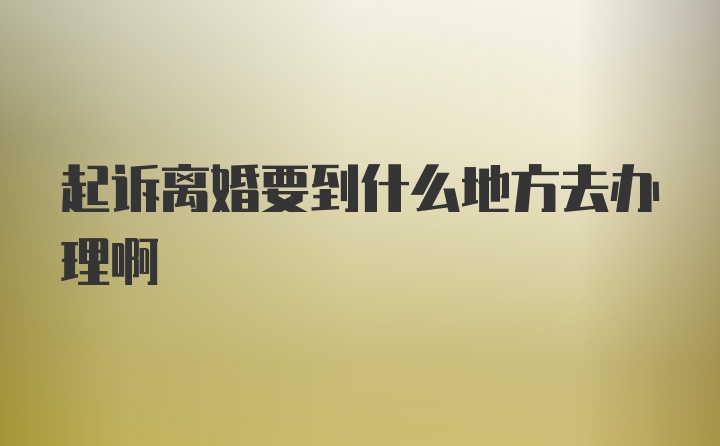 起诉离婚要到什么地方去办理啊