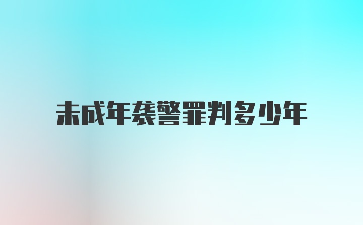 未成年袭警罪判多少年