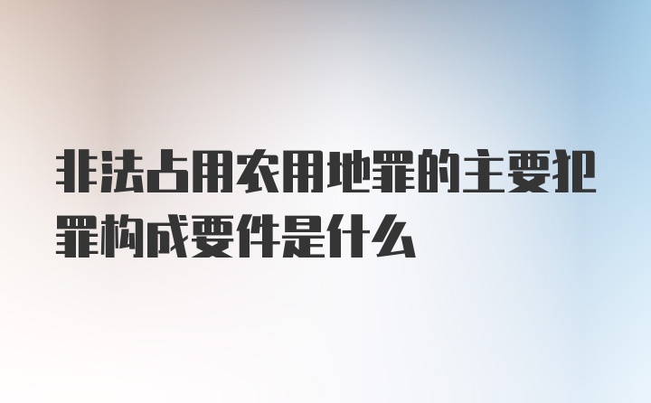 非法占用农用地罪的主要犯罪构成要件是什么