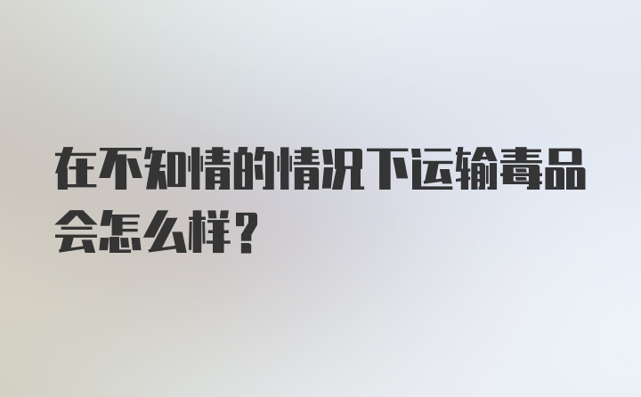 在不知情的情况下运输毒品会怎么样？