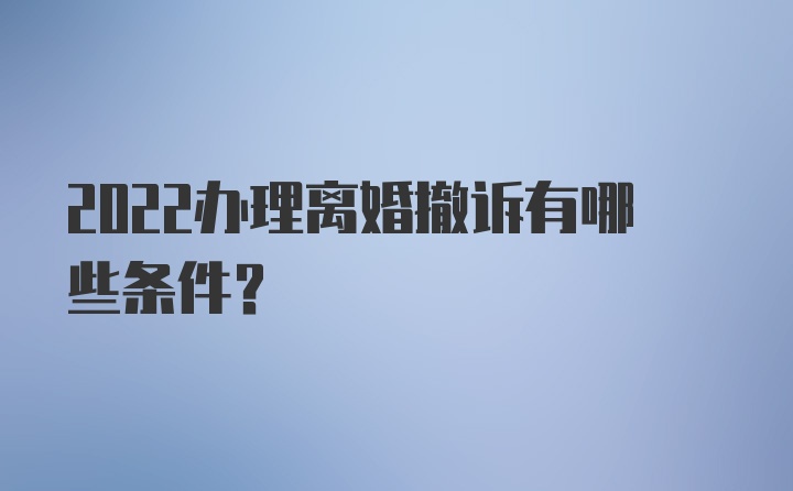 2022办理离婚撤诉有哪些条件？