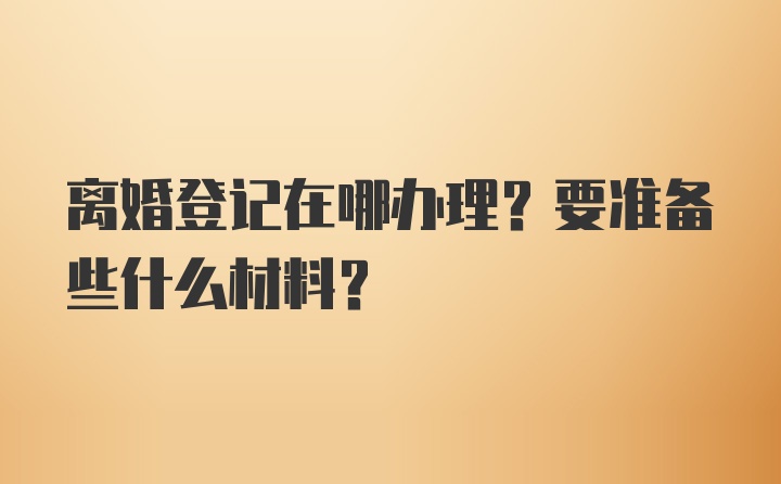 离婚登记在哪办理？要准备些什么材料？