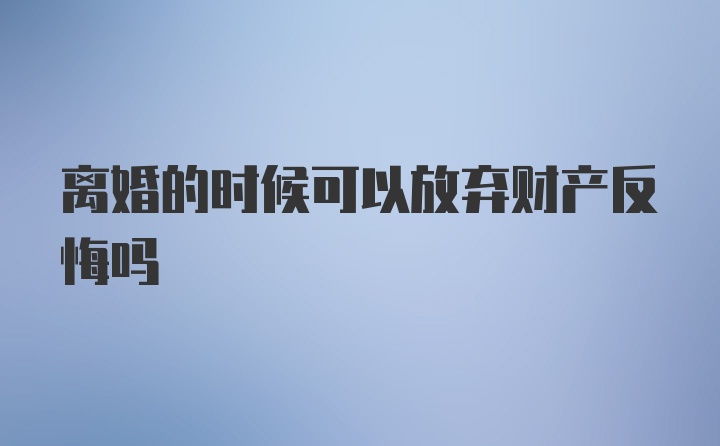 离婚的时候可以放弃财产反悔吗