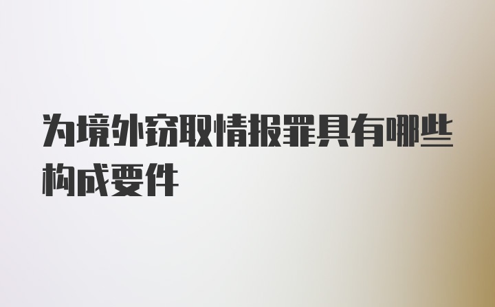 为境外窃取情报罪具有哪些构成要件