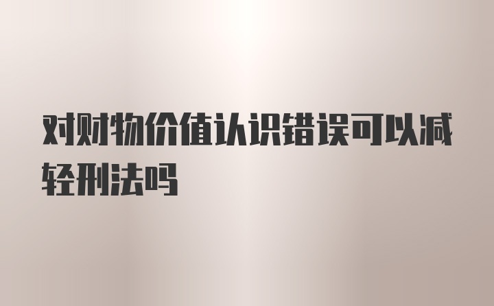 对财物价值认识错误可以减轻刑法吗