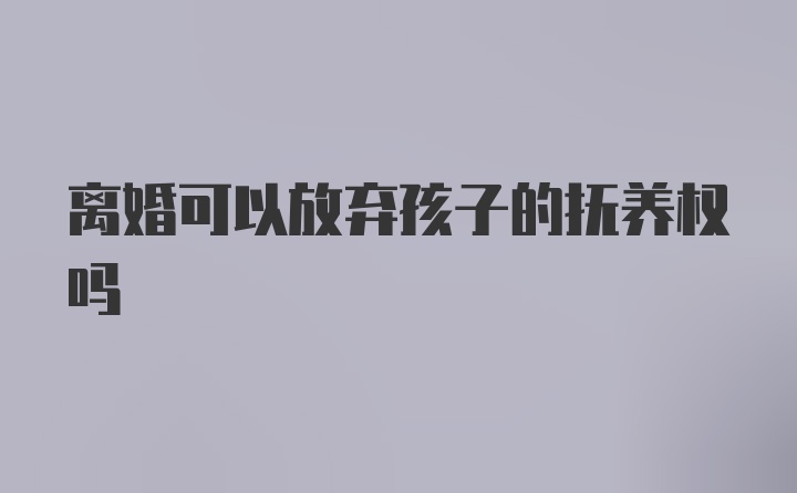 离婚可以放弃孩子的抚养权吗