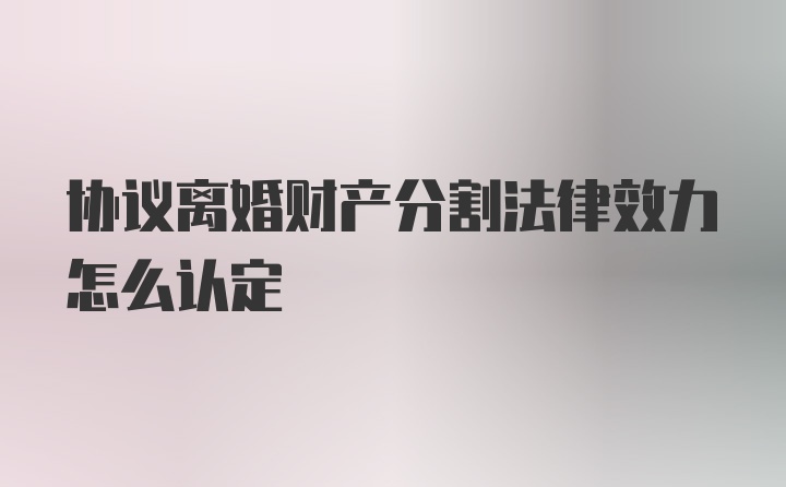 协议离婚财产分割法律效力怎么认定