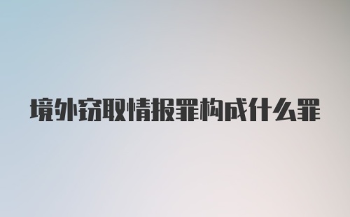 境外窃取情报罪构成什么罪