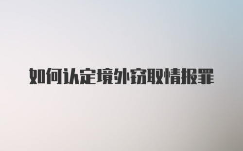 如何认定境外窃取情报罪