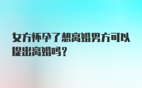 女方怀孕了想离婚男方可以提出离婚吗?