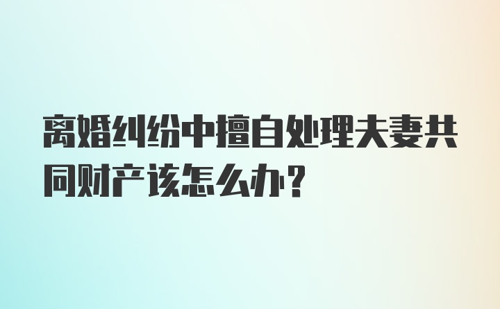 离婚纠纷中擅自处理夫妻共同财产该怎么办？