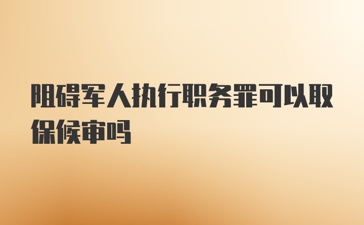 阻碍军人执行职务罪可以取保候审吗