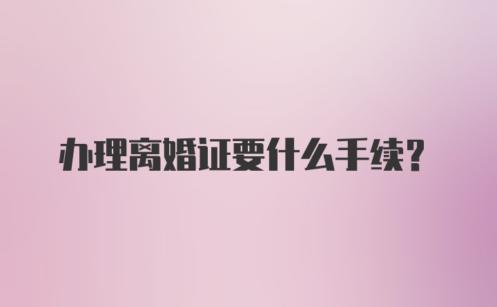 办理离婚证要什么手续?