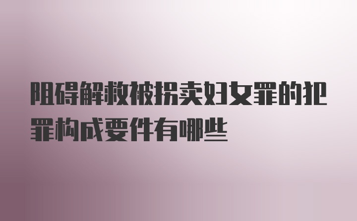 阻碍解救被拐卖妇女罪的犯罪构成要件有哪些