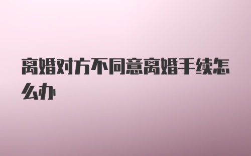 离婚对方不同意离婚手续怎么办