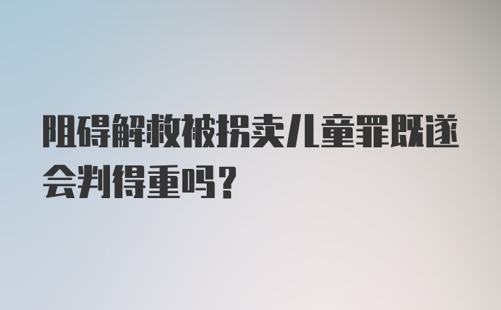 阻碍解救被拐卖儿童罪既遂会判得重吗？