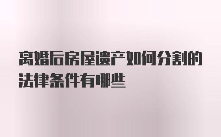 离婚后房屋遗产如何分割的法律条件有哪些