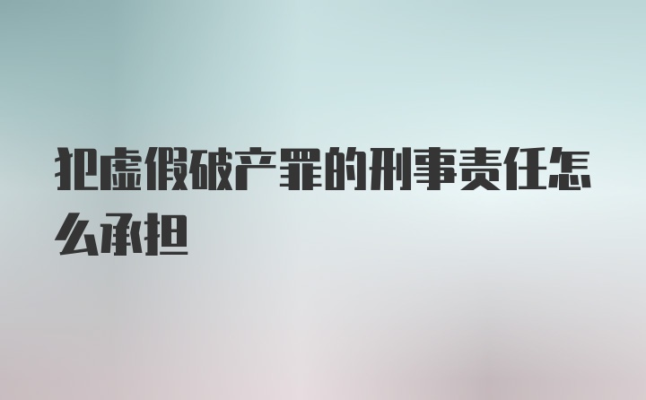 犯虚假破产罪的刑事责任怎么承担