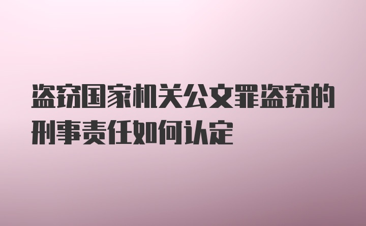 盗窃国家机关公文罪盗窃的刑事责任如何认定