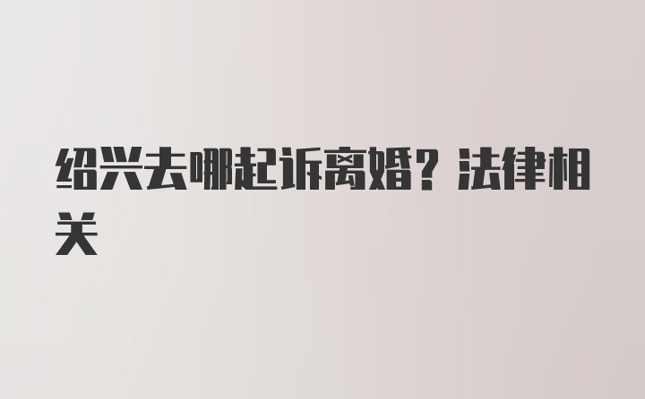 绍兴去哪起诉离婚？法律相关