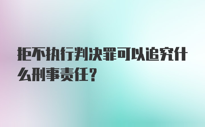 拒不执行判决罪可以追究什么刑事责任?