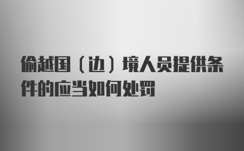 偷越国（边）境人员提供条件的应当如何处罚