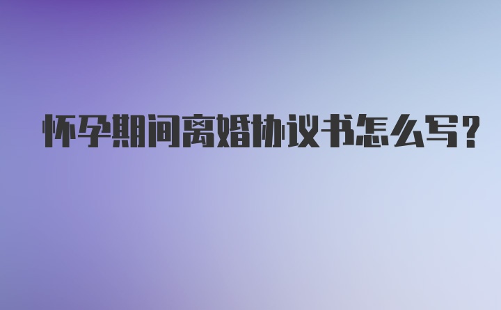 怀孕期间离婚协议书怎么写？