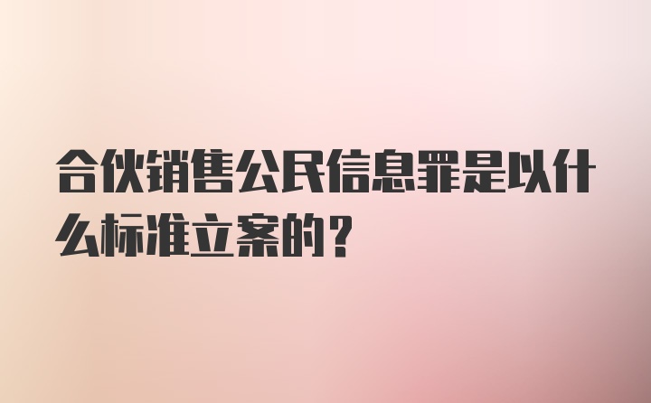 合伙销售公民信息罪是以什么标准立案的？