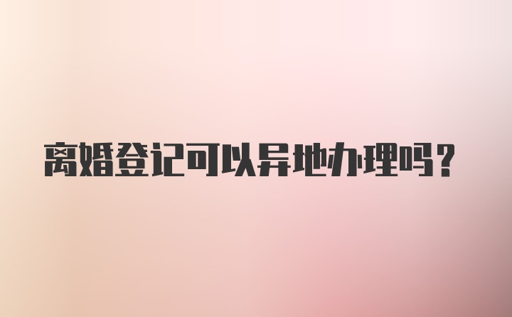 离婚登记可以异地办理吗？