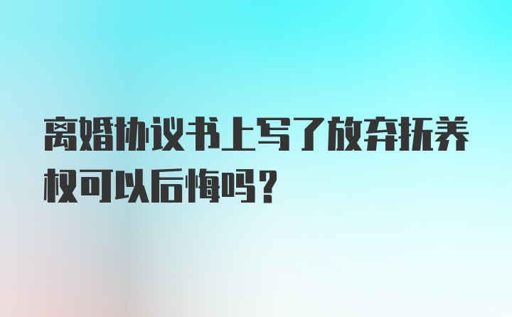 离婚协议书上写了放弃抚养权可以后悔吗？