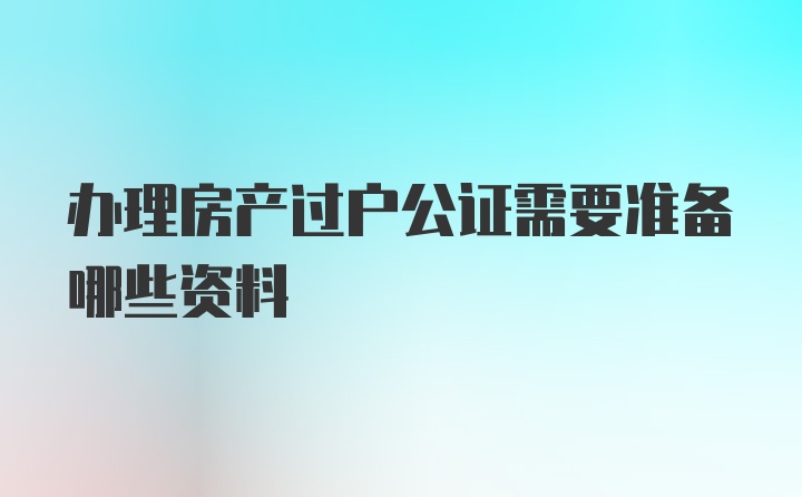 办理房产过户公证需要准备哪些资料