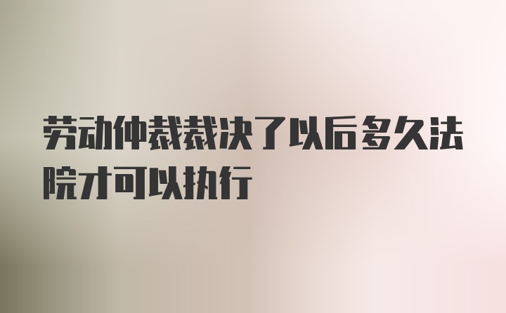 劳动仲裁裁决了以后多久法院才可以执行