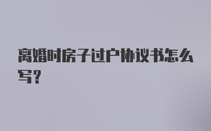 离婚时房子过户协议书怎么写？