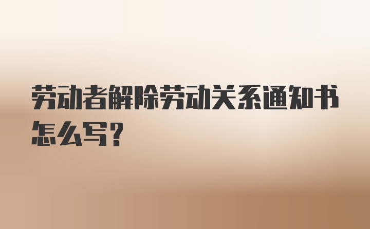 劳动者解除劳动关系通知书怎么写？