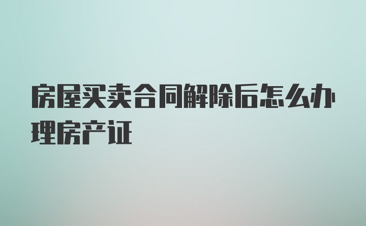 房屋买卖合同解除后怎么办理房产证