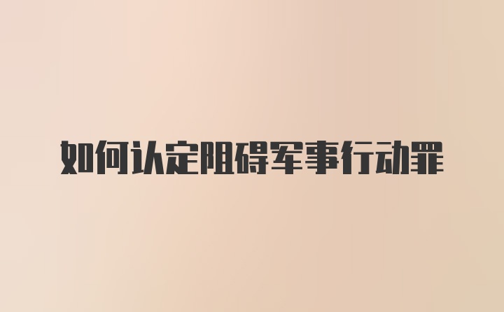 如何认定阻碍军事行动罪