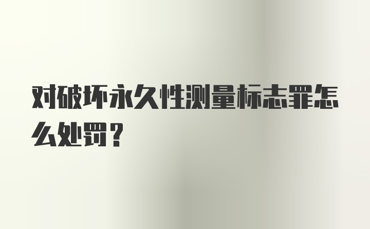 对破坏永久性测量标志罪怎么处罚？