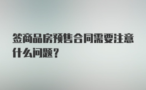 签商品房预售合同需要注意什么问题？