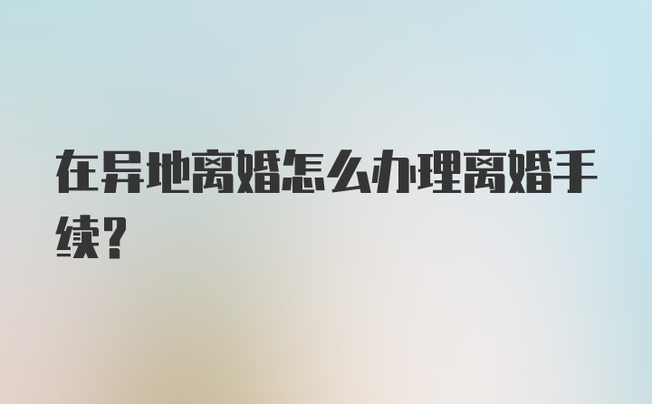 在异地离婚怎么办理离婚手续？