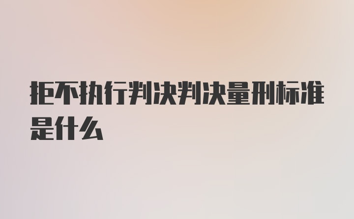 拒不执行判决判决量刑标准是什么