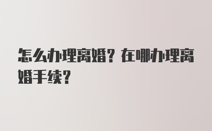 怎么办理离婚？在哪办理离婚手续？