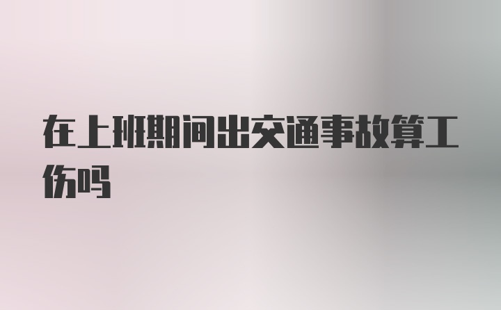 在上班期间出交通事故算工伤吗