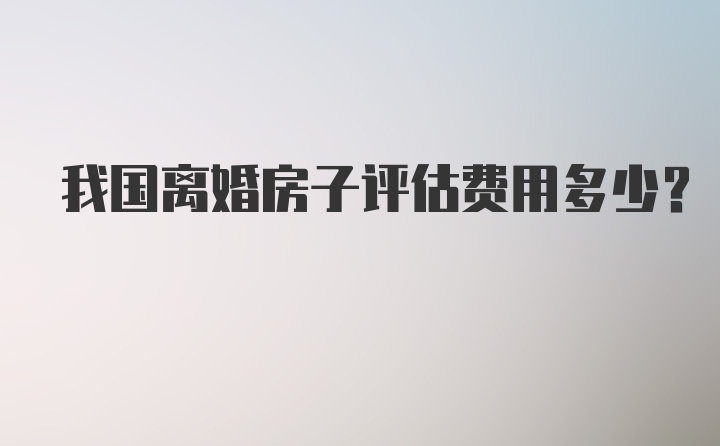 我国离婚房子评估费用多少？