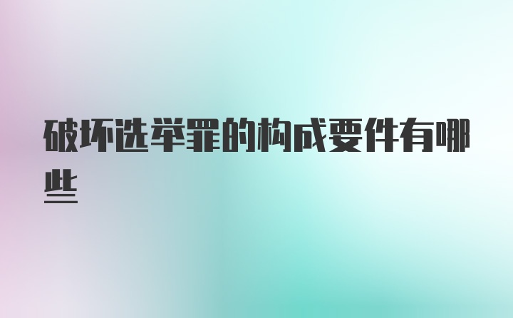 破坏选举罪的构成要件有哪些