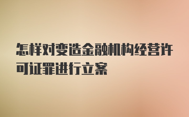 怎样对变造金融机构经营许可证罪进行立案